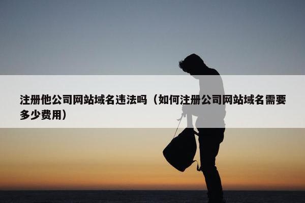 注册他公司网站域名违法吗(如何注册公司网站域名需要多少费用) 注册他公司网站域名违法吗(如何注册公司网站域名需要多少费用)