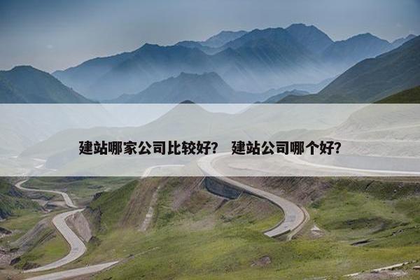 建站哪家公司比较好？ 建站公司哪个好？