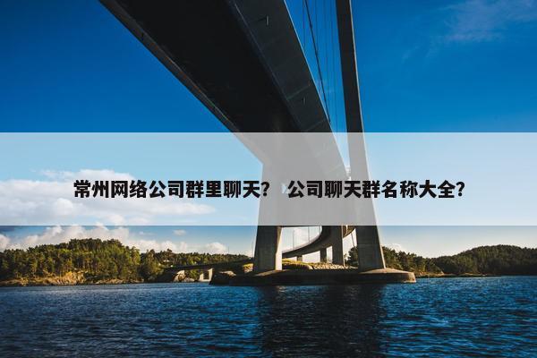 常州网络公司群里聊天？ 公司聊天群名称大全？