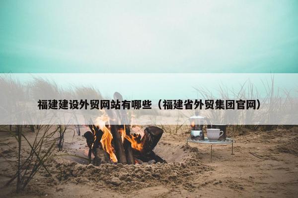 福建建设外贸网站有哪些（福建省外贸集团官网）