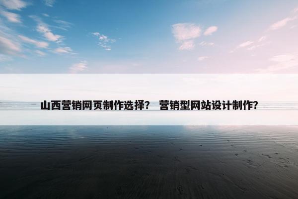 山西营销网页制作选择？ 营销型网站设计制作？