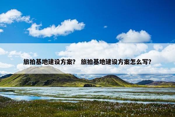 旅拍基地建设方案？ 旅拍基地建设方案怎么写？