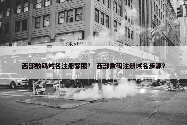 西部数码域名注册客服？ 西部数码注册域名步骤？