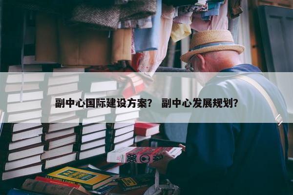 副中心国际建设方案？ 副中心发展规划？