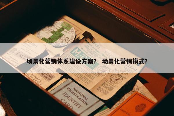 场景化营销体系建设方案？ 场景化营销模式？