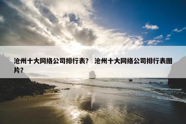 沧州十大网络公司排行表？ 沧州十大网络公司排行表图片？
