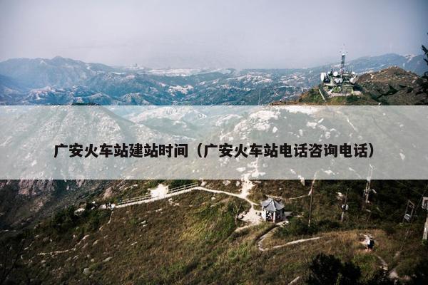 广安火车站建站时间（广安火车站电话咨询电话）