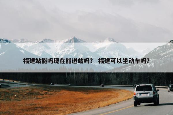 福建站能吗现在能进站吗？ 福建可以坐动车吗？