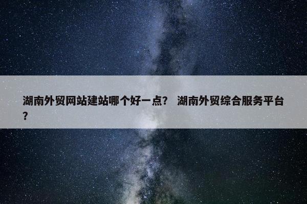 湖南外贸网站建站哪个好一点？ 湖南外贸综合服务平台？