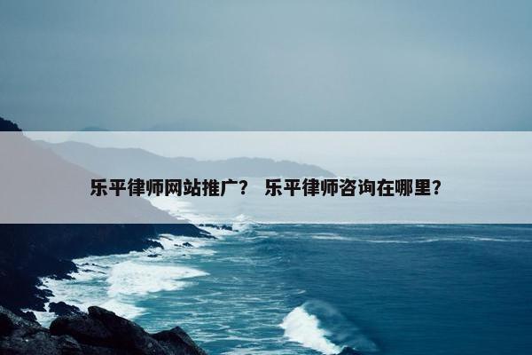 乐平律师网站推广？ 乐平律师咨询在哪里？