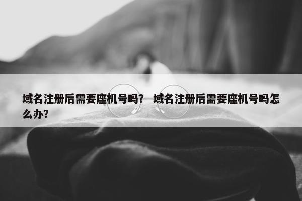 域名注册后需要座机号吗？ 域名注册后需要座机号吗怎么办？