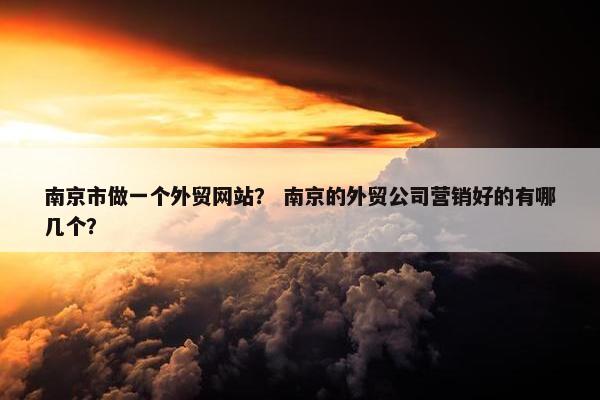 南京市做一个外贸网站？ 南京的外贸公司营销好的有哪几个？