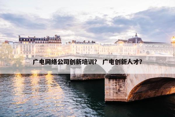 广电网络公司创新培训？ 广电创新人才？