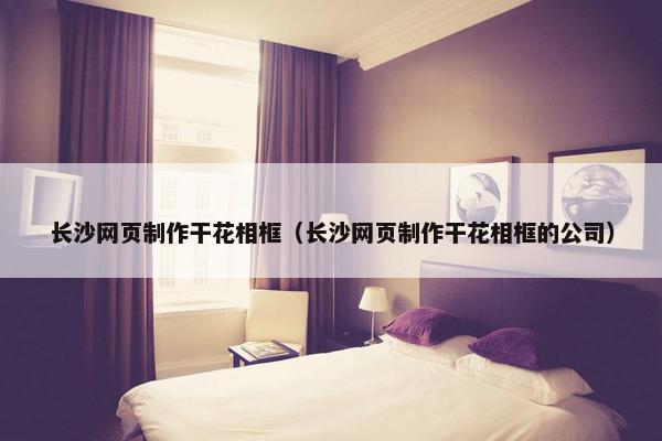 长沙网页制作干花相框（长沙网页制作干花相框的公司）