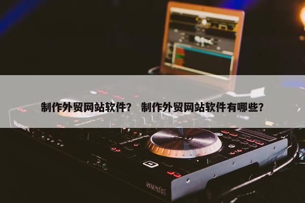 制作外贸网站软件？ 制作外贸网站软件有哪些？