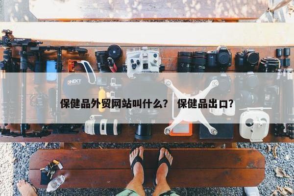 保健品外贸网站叫什么？ 保健品出口？