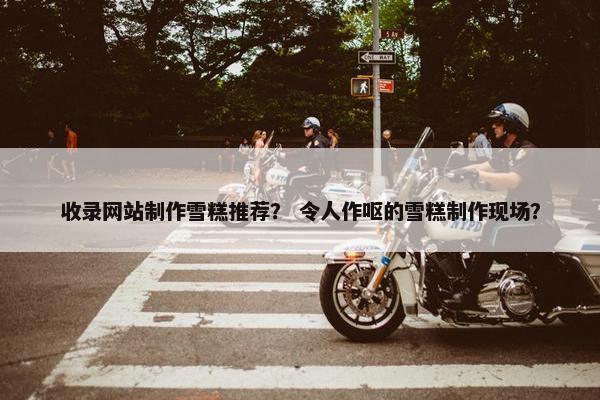 收录网站制作雪糕推荐？ 令人作呕的雪糕制作现场？