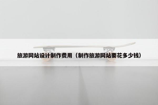 旅游网站设计制作费用（制作旅游网站要花多少钱）