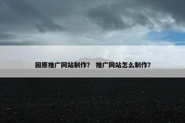固原推广网站制作？ 推广网站怎么制作？