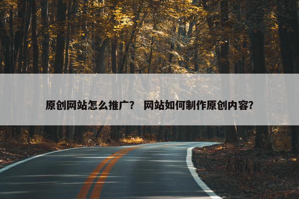 原创网站怎么推广？ 网站如何制作原创内容？