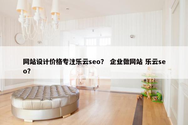 网站设计价格专注乐云seo？ 企业做网站 乐云seo？