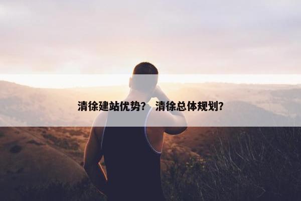 清徐建站优势？ 清徐总体规划？