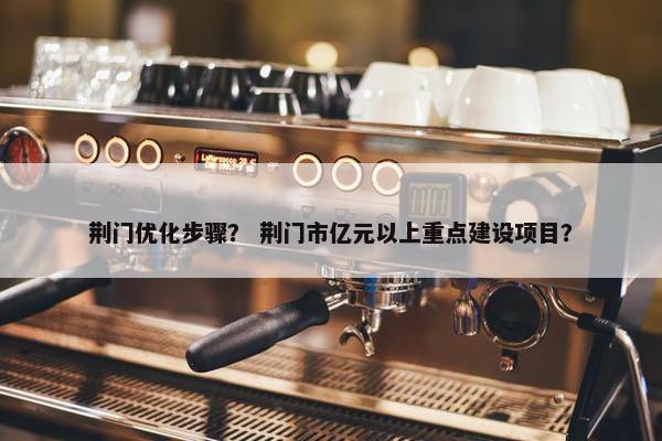 荆门优化步骤? 荆门市亿元以上重点建设项目? 荆门优化步骤? 荆门市亿元以上重点建设项目?