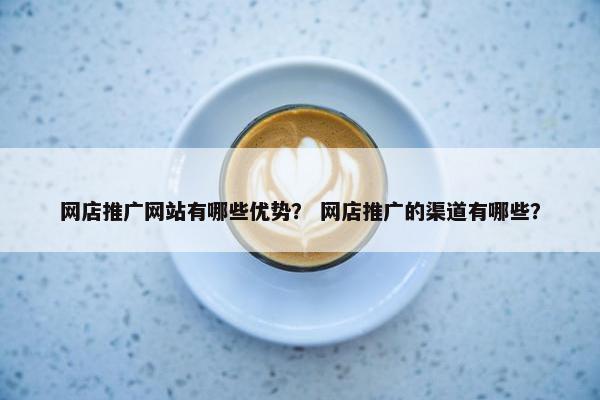 网店推广网站有哪些优势？ 网店推广的渠道有哪些？