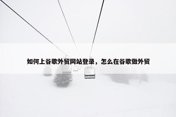 如何上谷歌外贸网站登录，怎么在谷歌做外贸