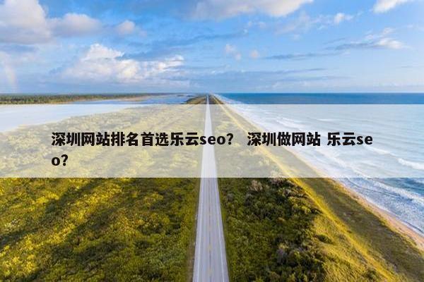深圳网站排名首选乐云seo？ 深圳做网站 乐云seo？