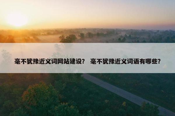 毫不犹豫近义词网站建设？ 毫不犹豫近义词语有哪些？