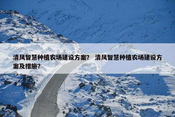清风智慧种植农场建设方案？ 清风智慧种植农场建设方案及措施？