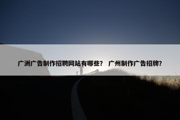 广洲广告制作招聘网站有哪些？ 广州制作广告招牌？