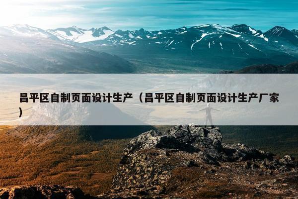 昌平区自制页面设计生产（昌平区自制页面设计生产厂家）