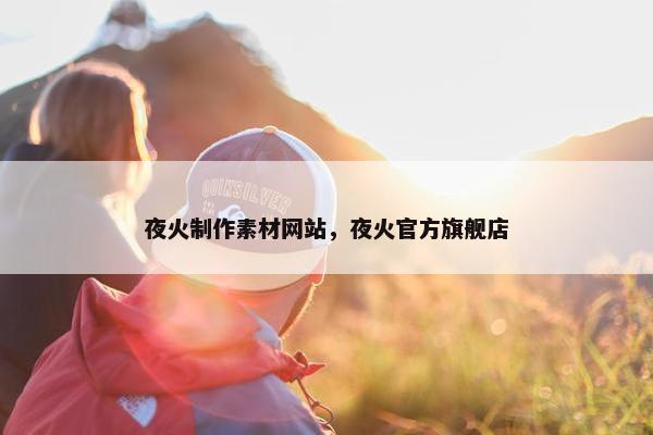 夜火制作素材网站，夜火官方旗舰店