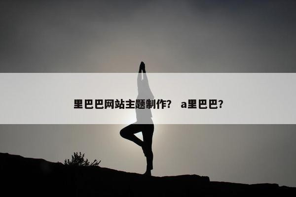 里巴巴网站主题制作？ a里巴巴？