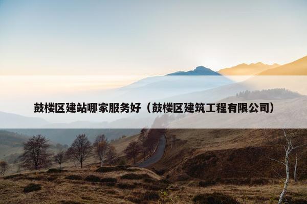 鼓楼区建站哪家服务好（鼓楼区建筑工程有限公司）