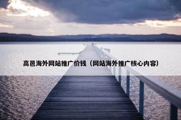 高邑海外网站推广价钱（网站海外推广核心内容）