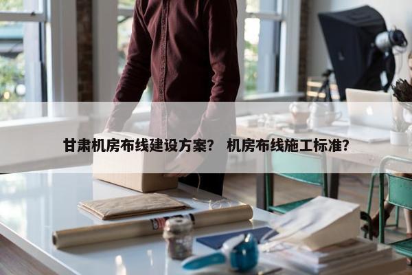 甘肃机房布线建设方案？ 机房布线施工标准？