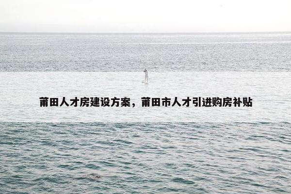莆田人才房建设方案，莆田市人才引进购房补贴