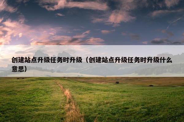 创建站点升级任务时升级（创建站点升级任务时升级什么意思）