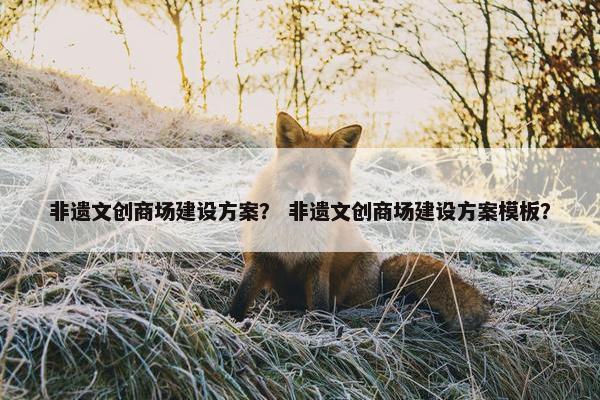 非遗文创商场建设方案？ 非遗文创商场建设方案模板？