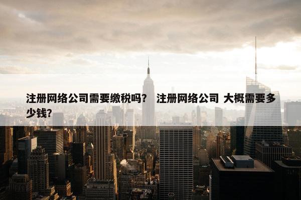 注册网络公司需要缴税吗？ 注册网络公司 大概需要多少钱？