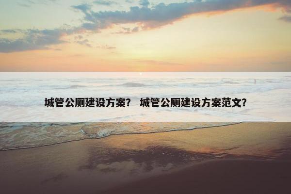 城管公厕建设方案？ 城管公厕建设方案范文？