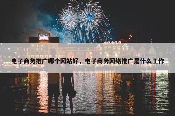 电子商务推广哪个网站好，电子商务网络推广是什么工作