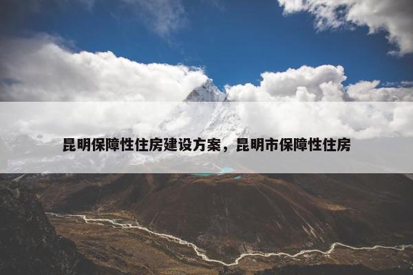 昆明保障性住房建设方案，昆明市保障性住房