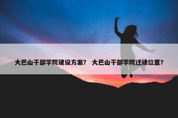 大巴山干部学院建设方案？ 大巴山干部学院迁建位置？