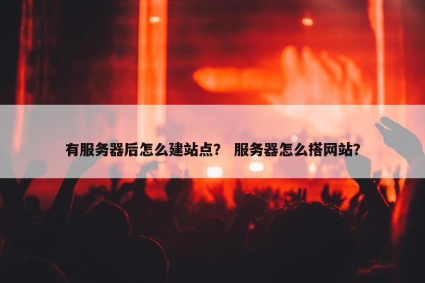 有服务器后怎么建站点？ 服务器怎么搭网站？