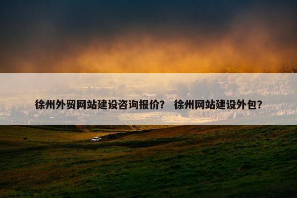 徐州外贸网站建设咨询报价？ 徐州网站建设外包？