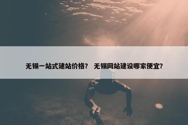 无锡一站式建站价格？ 无锡网站建设哪家便宜？